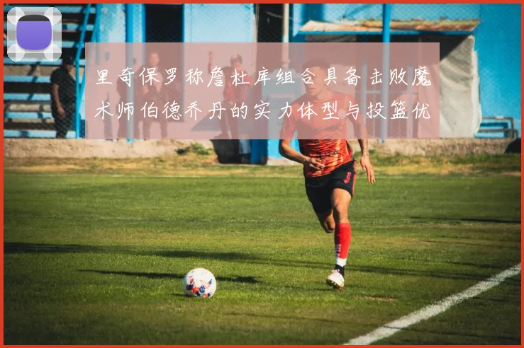 里奇保罗称詹杜库组合具备击败魔术师伯德乔丹的实力体型与投篮优势显著