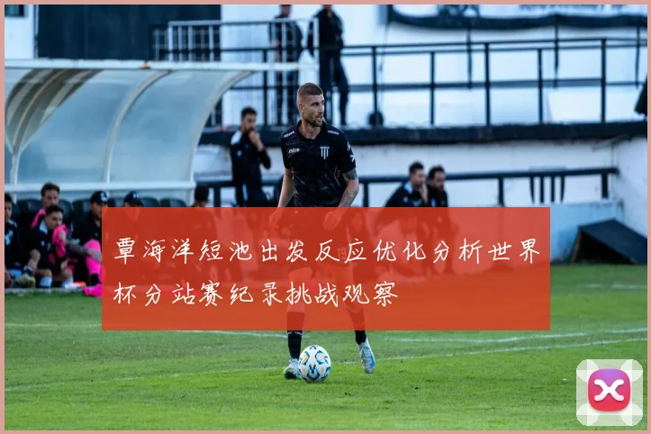 覃海洋短池出发反应优化分析世界杯分站赛纪录挑战观察