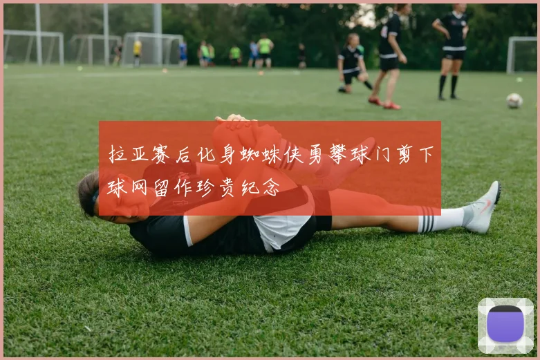 拉亚赛后化身蜘蛛侠勇攀球门剪下球网留作珍贵纪念