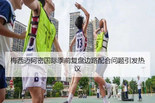 梅西迈阿密国际季前复盘边路配合问题引发热议