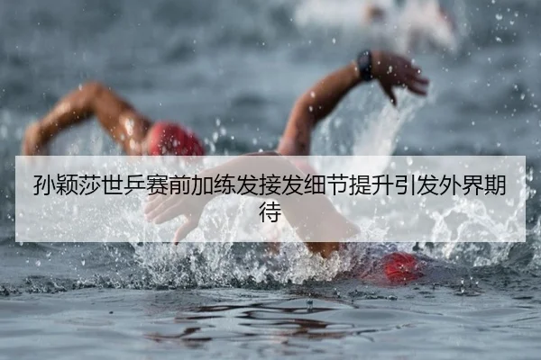 孙颖莎世乒赛前加练发接发细节提升引发外界期待